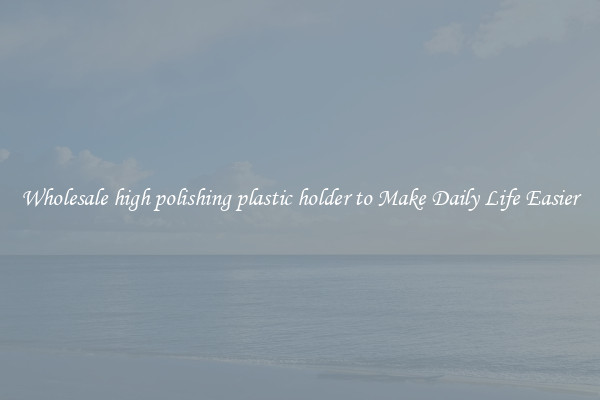 Wholesale high polishing plastic holder to Make Daily Life Easier