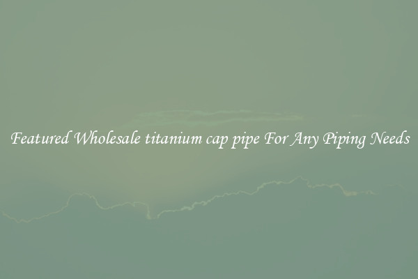 Featured Wholesale titanium cap pipe For Any Piping Needs