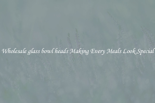 Wholesale glass bowl heads Making Every Meals Look Special